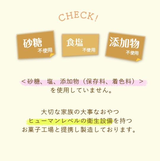 砂糖・塩・添加物を使用していません　大切な家族の大事なおやつ　ヒューマンレベルの衛生設備お菓子工場で製造しています